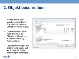 16
2. Objekt beschreiben
- Wählen Sie im Text-
assistenten die Objekt-
Eckdaten mit Hilfe von
Checkboxen einfach aus.
- Charakterisieren Sie so
völlig individuell die
Objektlage, Grund- und
Bodenbeschreibung,
Außenanlagen.
- Lagebeschreibungen und
andere Texte lassen sich
als Vorlage für Folge-
bewertungen hinterlegen.
 