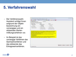 21
- Der Verfahrenswahl-
Assistent schlägt Ihnen
aufgrund der Objekt-
bezeichnung ein
vorrangiges und ein
stützendes Werter-
mittlungsverfahren vor.
- Im Beispiel ist das
vorrangige Verfahren das
Sachwertverfahren und
das stützende das
Ertragswertverfahren.
5. Verfahrenswahl
 