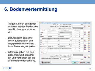 22
- Tragen Sie nun den Boden-
richtwert mit den Merkmalen
des Richtwertgrundstücks
ein.
- Der Assistent berechnet
Ihnen automatisiert den
angepassten Bodenwert
Ihres Bewertungsobjektes.
- Alternativ geben Sie den
Bodenrichtwert pauschal
ein und verzichten auf die
differenzierte Betrachtung.
6. Bodenwertermittlung
 
