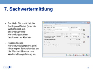 23
- Ermitteln Sie zunächst die
Bruttogrundfläche (oder die
Wohnfläche), um
anschließend die
Herstellungskosten
bestimmen zu können.
- Passen Sie die
Herstellungskosten mit dem
hinterlegten Baupreisindex an
die Wertverhältnisse zum
Wertermittlungsstichtag an.
7. Sachwertermittlung
 