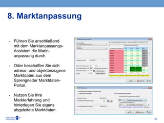 26
- Führen Sie anschließend
mit dem Marktanpassungs-
Assistent die Markt-
anpassung durch.
- Oder beschaffen Sie sich
adress- und objektbezogene
Marktdaten aus dem
Sprengnetter Marktdaten-
Portal.
- Nutzen Sie Ihre
Markterfahrung und
hinterlegen Sie eigens
abgeleitete Marktdaten.
8. Marktanpassung
 