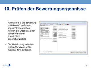 29
- Nachdem Sie die Bewertung
nach beiden Verfahren
abgeschlossen haben,
werden die Ergebnisse der
beiden Verfahren
übersichtlich
gegenübergestellt.
- Die Abweichung zwischen
beiden Verfahren sollte
maximal 10% betragen.
10. Prüfen der Bewertungsergebnisse
 