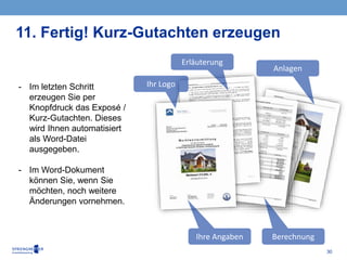 30
11. Fertig! Kurz-Gutachten erzeugen
Ihr Logo
Ihre Angaben
Erläuterung
Berechnung
Anlagen
- Im letzten Schritt
erzeugen Sie per
Knopfdruck das Exposé /
Kurz-Gutachten. Dieses
wird Ihnen automatisiert
als Word-Datei
ausgegeben.
- Im Word-Dokument
können Sie, wenn Sie
möchten, noch weitere
Änderungen vornehmen.
 
