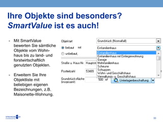 33
Ihre Objekte sind besonders?
SmartValue ist es auch!
- Mit SmartValue
bewerten Sie sämtliche
Objekte vom Wohn-
haus bis zu land- und
forstwirtschaftlich
genutzten Objekten.
- Erweitern Sie Ihre
Objektliste mit
beliebigen eigenen
Bezeichnungen, z.B.
Maisonette-Wohnung.
 