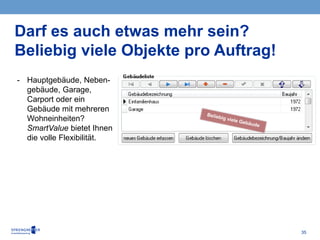 35
Darf es auch etwas mehr sein?
Beliebig viele Objekte pro Auftrag!
- Hauptgebäude, Neben-
gebäude, Garage,
Carport oder ein
Gebäude mit mehreren
Wohneinheiten?
SmartValue bietet Ihnen
die volle Flexibilität.
 