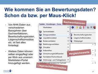37
Wie kommen Sie an Bewertungsdaten?
Schon da bzw. per Maus-Klick!
- Von NHK-Daten aus
verschiedenen
Basisjahren über
Sachwertfaktoren,
Bewirtschaftungskosten,
Liegenschaftszinssätze
etc. ist fast alles
hinterlegt.
- Weitere Daten können
selber eingepflegt oder
per Klick aus unserem
Marktdaten-Portal
hinzugefügt werden.
 