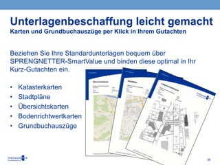 38
Beziehen Sie Ihre Standardunterlagen bequem über
SPRENGNETTER-SmartValue und binden diese optimal in Ihr
Kurz-Gutachten ein.
• Katasterkarten
• Stadtpläne
• Übersichtskarten
• Bodenrichtwertkarten
• Grundbuchauszüge
Unterlagenbeschaffung leicht gemacht
Karten und Grundbuchauszüge per Klick in Ihrem Gutachten
 