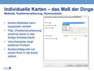 41
• Karten-Maßstab kann
angepasst werden
• Feld „Positionsmarkierung“
zeichnet diese in das
fertige Kartenprodukt
• Vorschaukarte zeigt
späteres Produkt
• Kartenmittelpunkt mit
einem Klick in die Karte
setzen
Individuelle Karten – das Maß der Dinge
Maßstab, Positionsmarkierung, Vorschaukarte
 