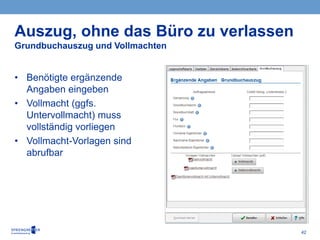 42
• Benötigte ergänzende
Angaben eingeben
• Vollmacht (ggfs.
Untervollmacht) muss
vollständig vorliegen
• Vollmacht-Vorlagen sind
abrufbar
Auszug, ohne das Büro zu verlassen
Grundbuchauszug und Vollmachten
 