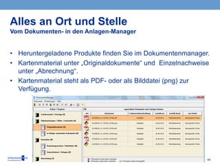 46
• Heruntergeladene Produkte finden Sie im Dokumentenmanager.
• Kartenmaterial unter „Originaldokumente“ und Einzelnachweise
unter „Abrechnung“.
• Kartenmaterial steht als PDF- oder als Bilddatei (png) zur
Verfügung.
Alles an Ort und Stelle
Vom Dokumenten- in den Anlagen-Manager
 