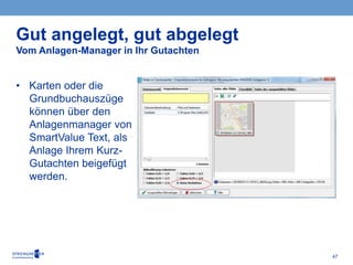 47
• Karten oder die
Grundbuchauszüge
können über den
Anlagenmanager von
SmartValue Text, als
Anlage Ihrem Kurz-
Gutachten beigefügt
werden.
Gut angelegt, gut abgelegt
Vom Anlagen-Manager in Ihr Gutachten
 