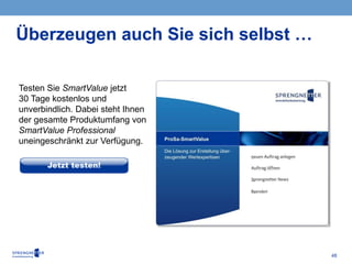 48
Überzeugen auch Sie sich selbst …
Testen Sie SmartValue jetzt
30 Tage kostenlos und
unverbindlich. Dabei steht Ihnen
der gesamte Produktumfang von
SmartValue Professional
uneingeschränkt zur Verfügung.
 