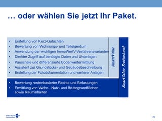 49
… oder wählen Sie jetzt Ihr Paket.
• Erstellung von Kurz-Gutachten
• Bewertung von Wohnungs- und Teileigentum
• Anwendung der wichtigen ImmoWertV-Verfahrensvarianten
• Direkter Zugriff auf benötigte Daten und Unterlagen
• Pauschale und differenzierte Bodenwertermittlung
• Assistent zur Grundstücks- und Gebäudebeschreibung
• Erstellung der Fotodokumentation und weiterer Anlagen
• Bewertung rentenbasierter Rechte und Belastungen
• Ermittlung von Wohn-, Nutz- und Bruttogrundflächen
sowie Rauminhalten
SmartValue
SmartValueProfessional
 