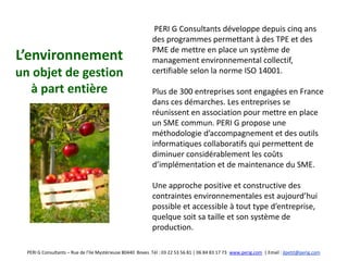 PERI G Consultants développe depuis cinq ans
                                                            des programmes permettant à des TPE et des
                                                            PME de mettre en place un système de
L’environnement                                             management environnemental collectif,
un objet de gestion                                         certifiable selon la norme ISO 14001.

  à part entière                                            Plus de 300 entreprises sont engagées en France
                                                            dans ces démarches. Les entreprises se
                                                            réunissent en association pour mettre en place
                                                            un SME commun. PERI G propose une
                                                            méthodologie d’accompagnement et des outils
                                                            informatiques collaboratifs qui permettent de
                                                            diminuer considérablement les coûts
                                                            d’implémentation et de maintenance du SME.

                                                            Une approche positive et constructive des
                                                            contraintes environnementales est aujourd’hui
                                                            possible et accessible à tout type d’entreprise,
                                                            quelque soit sa taille et son système de
                                                            production.

  PERI G Consultants – Rue de l’Ile Mystérieuse 80440 Boves Tél : 03 22 53 56 81 | 06 84 83 17 73 www.perig.com | Email : jlpetit@perig.com
 