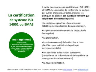 Il existe deux normes de certification : ISO 14001
                                                          et EMAS. Les contrôles de conformité ne portent
                                                          pas sur les pratiques agricoles, mais sur les
 La certification                                         pratiques de gestion. Les auditeurs vérifient que
                                                          l’exploitant a bien mis en place :
  de système ISO
                                                          • Les exigences générales (intentions de
  14001 ou EMAS                                           l’établissement en termes d’environnement).
                                                          • La politique environnementale (objectifs de
                                                          l’entreprise).
                                                          • La planification.
                                                          • La mise en œuvre (réalisation des actions
                                                          planifiées pour satisfaire à la politique
                                                          environnementale)
                                                          • Les contrôles et les actions correctives
                                                          (surveillance de la fonctionnalité du système de
                                                          management environnemental)
                                                          • La revue de direction.

PERI G Consultants – Rue de l’Ile Mystérieuse 80440 Boves Tél : 03 22 53 56 81 | 06 84 83 17 73 www.perig.com | Email : jlpetit@perig.com
 