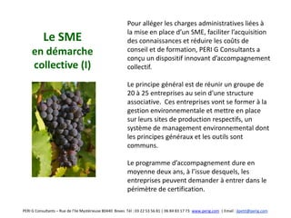 Pour alléger les charges administratives liées à
                                                          la mise en place d’un SME, faciliter l’acquisition
           Le SME                                         des connaissances et réduire les coûts de
     en démarche                                          conseil et de formation, PERI G Consultants a
                                                          conçu un dispositif innovant d’accompagnement
     collective (I)                                       collectif.

                                                          Le principe général est de réunir un groupe de
                                                          20 à 25 entreprises au sein d’une structure
                                                          associative. Ces entreprises vont se former à la
                                                          gestion environnementale et mettre en place
                                                          sur leurs sites de production respectifs, un
                                                          système de management environnemental dont
                                                          les principes généraux et les outils sont
                                                          communs.

                                                          Le programme d’accompagnement dure en
                                                          moyenne deux ans, à l’issue desquels, les
                                                          entreprises peuvent demander à entrer dans le
                                                          périmètre de certification.

PERI G Consultants – Rue de l’Ile Mystérieuse 80440 Boves Tél : 03 22 53 56 81 | 06 84 83 17 73 www.perig.com | Email : jlpetit@perig.com
 