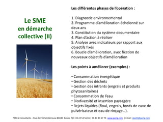 Les différentes phases de l’opération :

                                                          1. Diagnostic environnemental
           Le SME                                         2. Programme d’amélioration échelonné sur
     en démarche                                          deux ans
                                                          3. Constitution du système documentaire
     collective (II)                                      4. Plan d’action à réaliser
                                                          5. Analyse avec indicateurs par rapport aux
                                                          objectifs fixés
                                                          6. Boucle d’amélioration, avec fixation de
                                                          nouveaux objectifs d’amélioration

                                                          Les points à améliorer (exemples) :

                                                          • Consommation énergétique
                                                          • Gestion des déchets
                                                          • Gestion des intrants (engrais et produits
                                                          phytosanitaires)
                                                          • Consommation de l’eau
                                                          • Biodiversité et insertion paysagère
                                                          • Rejets liquides (fioul, engrais, fonds de cuve de
                                                          pulvérisateur et eau de rinçage…).
PERI G Consultants – Rue de l’Ile Mystérieuse 80440 Boves Tél : 03 22 53 56 81 | 06 84 83 17 73 www.perig.com | Email : jlpetit@perig.com
 
