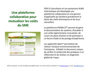 PERI G Consultants et son partenaire ALBIA
                                                                  Informatique ont développé une
   Une plateforme                                                 plateforme collaborative et une gamme
  collaborative pour                                              d’applicatifs qui facilitent grandement la
                                                                  tâche des chefs d’entreprise et de leurs
  mutualiser les coûts                                            conseillers.
        du SME
                                                                  La plateforme PIGMA.D²® permet de gérer
                                                                  la documentation du système, d’accéder à
                                                                  une veille réglementaire mutualisée, de
                                                                  suivre ses plans d’action et de participer à
                                                                  un forum d’aide et de partage d’expérience.

                                                                  Les applicatifs Xpert® permettent de
                                                                  réaliser l’analyse environnementale de
                                                                  l’entreprise, d’établir le document unique,
                                                                  de vérifier la conformité des pratiques à un
                                                                  référentiel et de réaliser un diagnostic
                                                                  global de risque.


PERI G Consultants – Rue de l’Ile Mystérieuse 80440 Boves Tél : 03 22 53 56 81 | 06 84 83 17 73 www.perig.com | Email : jlpetit@perig.com
 