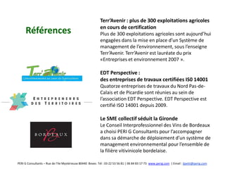 Terr’Avenir : plus de 300 exploitations agricoles
                                                           en cours de certification
     Références                                            Plus de 300 exploitations agricoles sont aujourd’hui
                                                           engagées dans la mise en place d’un Système de
                                                           management de l’environnement, sous l’enseigne
                                                           Terr’Avenir. Terr’Avenir est lauréate du prix
                                                           «Entreprises et environnement 2007 ».

                                                           EDT Perspective :
                                                           des entreprises de travaux certifiées IS0 14001
                                                           Quatorze entreprises de travaux du Nord Pas-de-
                                                           Calais et de Picardie sont réunies au sein de
                                                           l’association EDT Perspective. EDT Perspective est
                                                           certifié ISO 14001 depuis 2009.

                                                           Le SME collectif séduit la Gironde
                                                           Le Conseil Interprofessionnel des Vins de Bordeaux
                                                           a choisi PERI G Consultants pour l’accompagner
                                                           dans sa démarche de déploiement d’un système de
                                                           management environnemental pour l’ensemble de
                                                           la filière vitivinicole bordelaise.

PERI G Consultants – Rue de l’Ile Mystérieuse 80440 Boves Tél : 03 22 53 56 81 | 06 84 83 17 73 www.perig.com | Email : jlpetit@perig.com
 