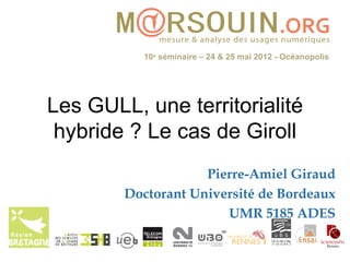 10e séminaire – 24 & 25 mai 2012 - Océanopolis




Les GULL, une territorialité
 hybride ? Le cas de Giroll
                    Pierre-Amiel Giraud
        Doctorant Université de Bordeaux
                       UMR 5185 ADES
 