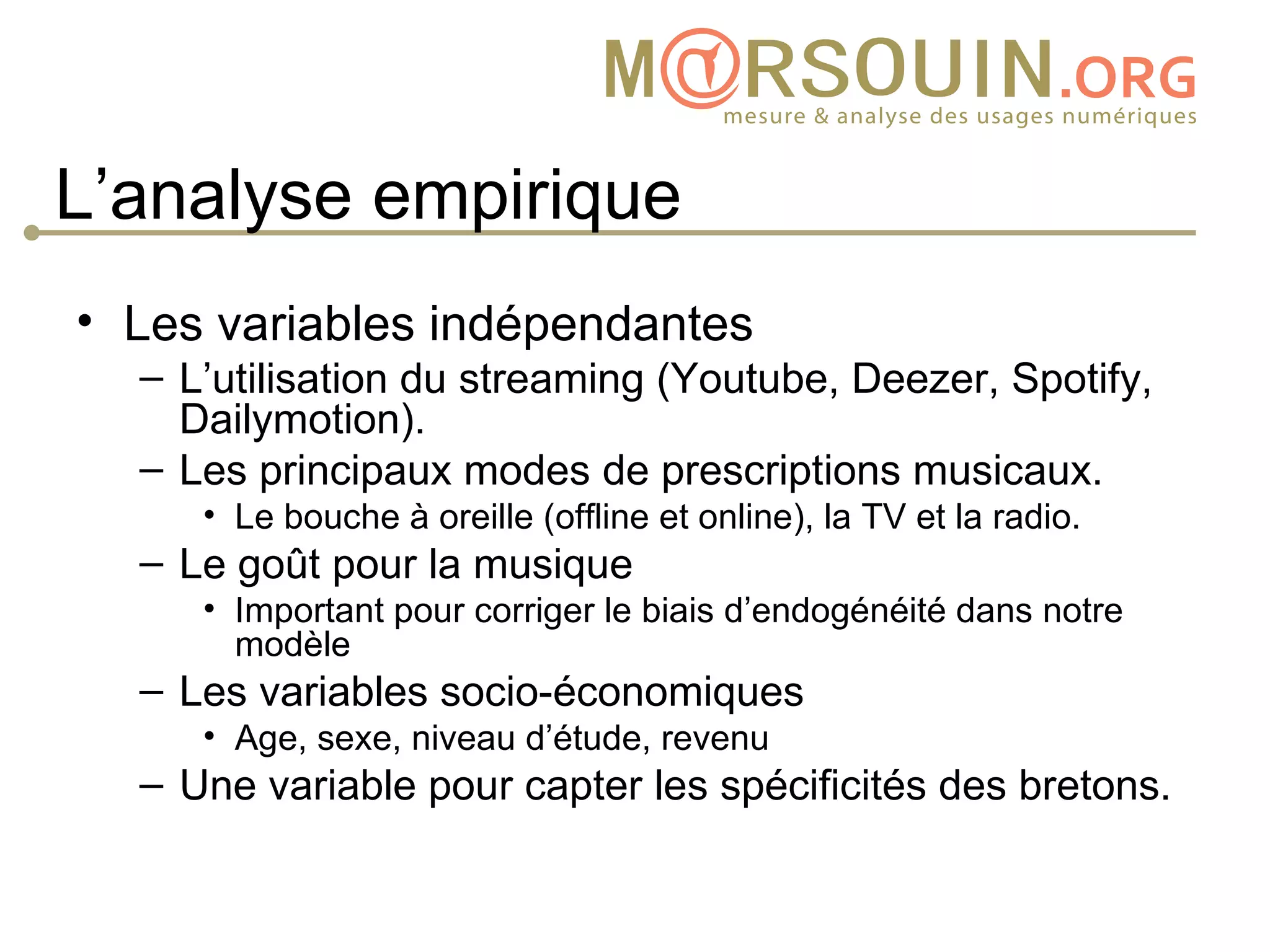 L’analyse empirique
• Les variables indépendantes
  – L’utilisation du streaming (Youtube, Deezer, Spotify,
    Dailymotion).
  – Les principaux modes de prescriptions musicaux.
     • Le bouche à oreille (offline et online), la TV et la radio.
  – Le goût pour la musique
     • Important pour corriger le biais d’endogénéité dans notre
       modèle
  – Les variables socio-économiques
     • Age, sexe, niveau d’étude, revenu
  – Une variable pour capter les spécificités des bretons.
 