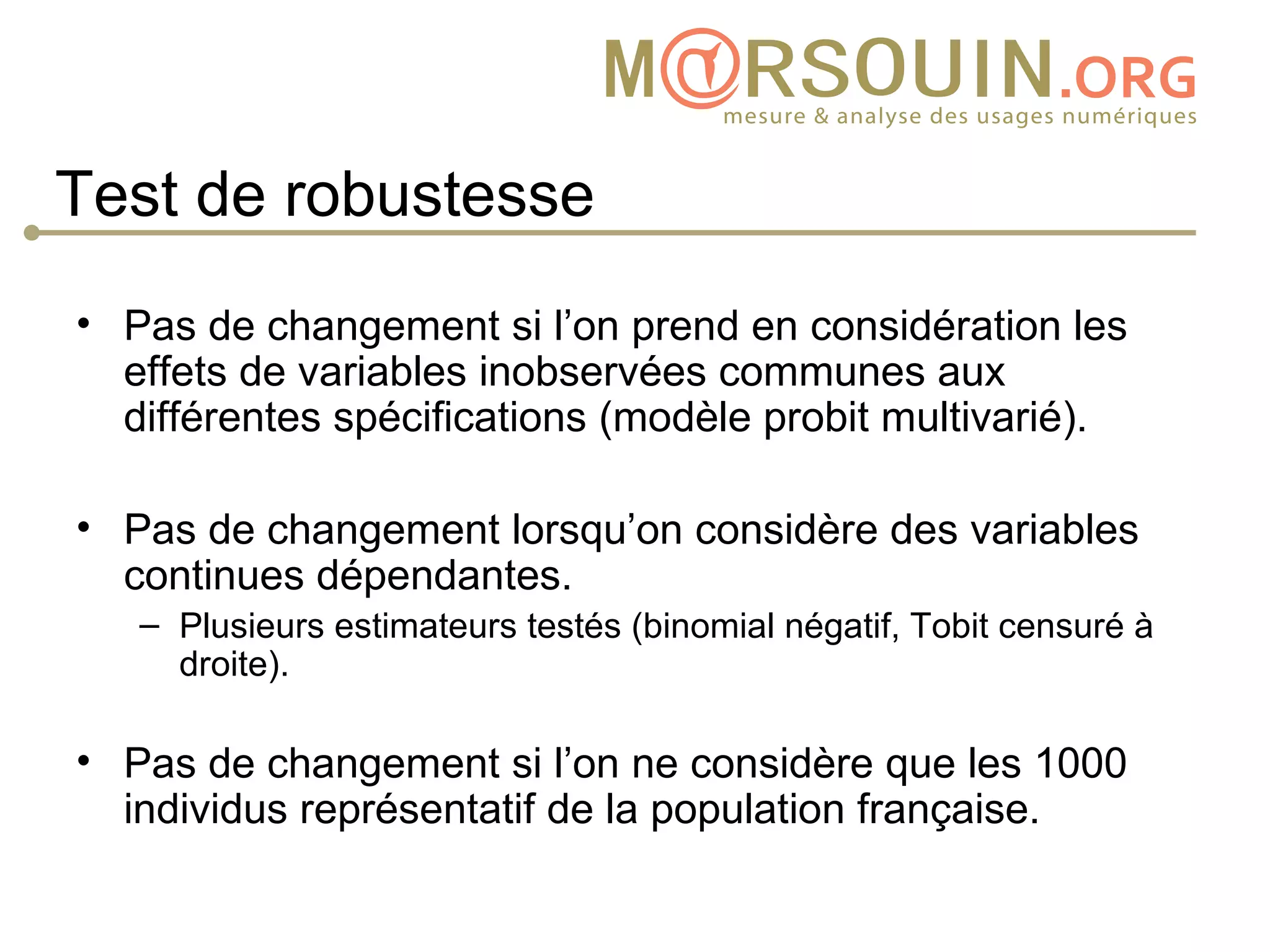 Test de robustesse
• Pas de changement si l’on prend en considération les
  effets de variables inobservées communes aux
  différentes spécifications (modèle probit multivarié).

• Pas de changement lorsqu’on considère des variables
  continues dépendantes.
   – Plusieurs estimateurs testés (binomial négatif, Tobit censuré à
     droite).

• Pas de changement si l’on ne considère que les 1000
  individus représentatif de la population française.
 