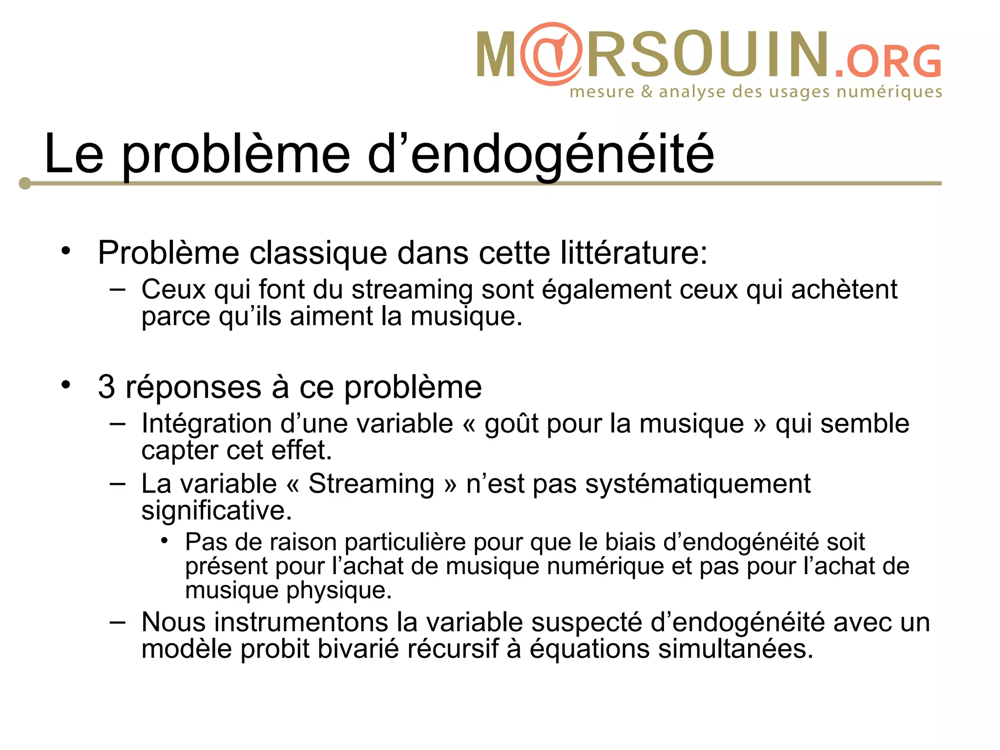 Le problème d’endogénéité
• Problème classique dans cette littérature:
   – Ceux qui font du streaming sont également ceux qui achètent
     parce qu’ils aiment la musique.

• 3 réponses à ce problème
   – Intégration d’une variable « goût pour la musique » qui semble
     capter cet effet.
   – La variable « Streaming » n’est pas systématiquement
     significative.
      • Pas de raison particulière pour que le biais d’endogénéité soit
        présent pour l’achat de musique numérique et pas pour l’achat de
        musique physique.
   – Nous instrumentons la variable suspecté d’endogénéité avec un
     modèle probit bivarié récursif à équations simultanées.
 