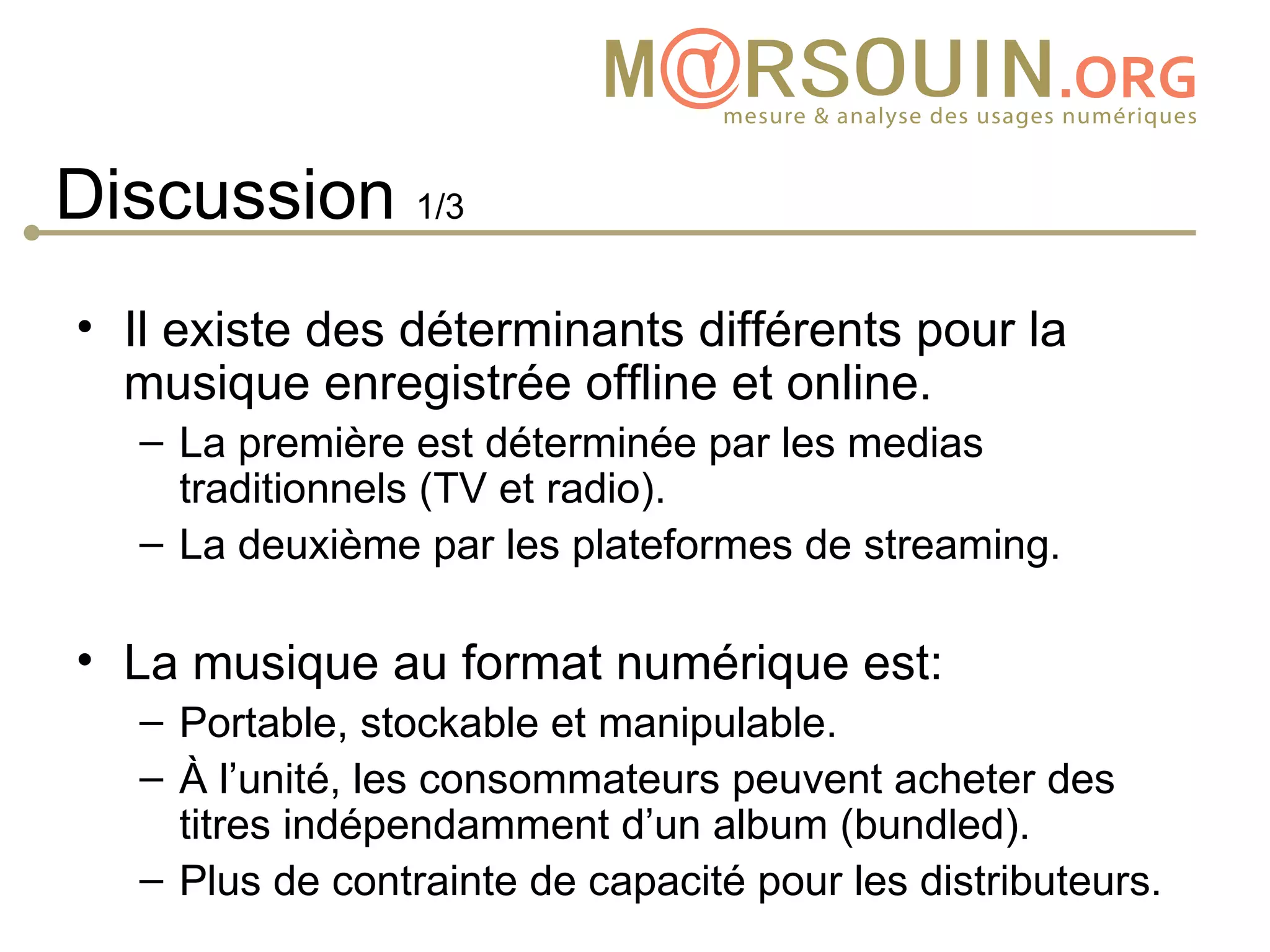 Discussion 1/3
• Il existe des déterminants différents pour la
  musique enregistrée offline et online.
   – La première est déterminée par les medias
     traditionnels (TV et radio).
   – La deuxième par les plateformes de streaming.

• La musique au format numérique est:
   – Portable, stockable et manipulable.
   – À l’unité, les consommateurs peuvent acheter des
     titres indépendamment d’un album (bundled).
   – Plus de contrainte de capacité pour les distributeurs.
 