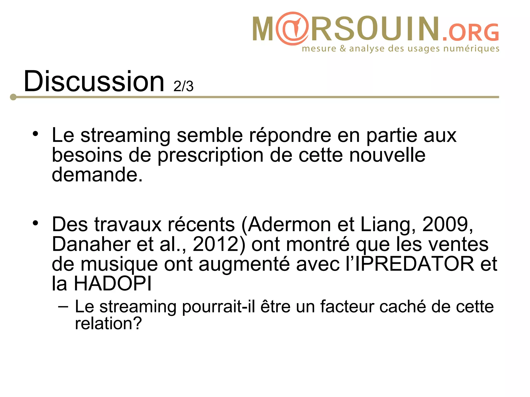 Discussion 2/3
• Le streaming semble répondre en partie aux
  besoins de prescription de cette nouvelle
  demande.

• Des travaux récents (Adermon et Liang, 2009,
  Danaher et al., 2012) ont montré que les ventes
  de musique ont augmenté avec l’IPREDATOR et
  la HADOPI
  – Le streaming pourrait-il être un facteur caché de cette
    relation?
 