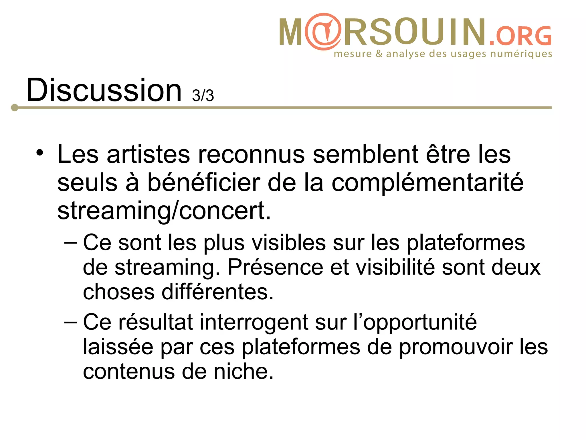 Discussion 3/3
• Les artistes reconnus semblent être les
  seuls à bénéficier de la complémentarité
  streaming/concert.
  – Ce sont les plus visibles sur les plateformes
    de streaming. Présence et visibilité sont deux
    choses différentes.
  – Ce résultat interrogent sur l’opportunité
    laissée par ces plateformes de promouvoir les
    contenus de niche.
 
