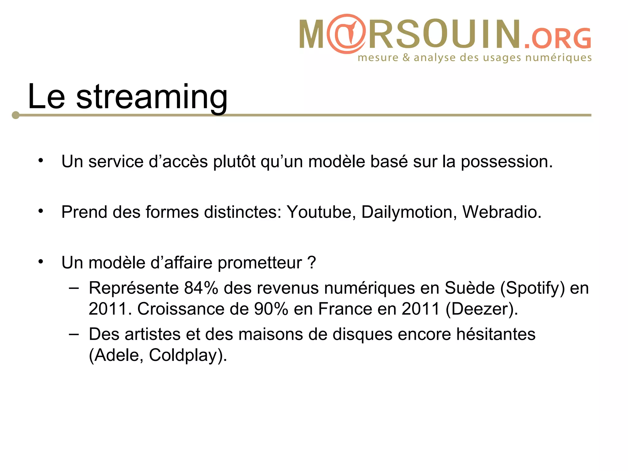 Le streaming
• Un service d’accès plutôt qu’un modèle basé sur la possession.

• Prend des formes distinctes: Youtube, Dailymotion, Webradio.

• Un modèle d’affaire prometteur ?
   – Représente 84% des revenus numériques en Suède (Spotify) en
     2011. Croissance de 90% en France en 2011 (Deezer).
   – Des artistes et des maisons de disques encore hésitantes
     (Adele, Coldplay).
 