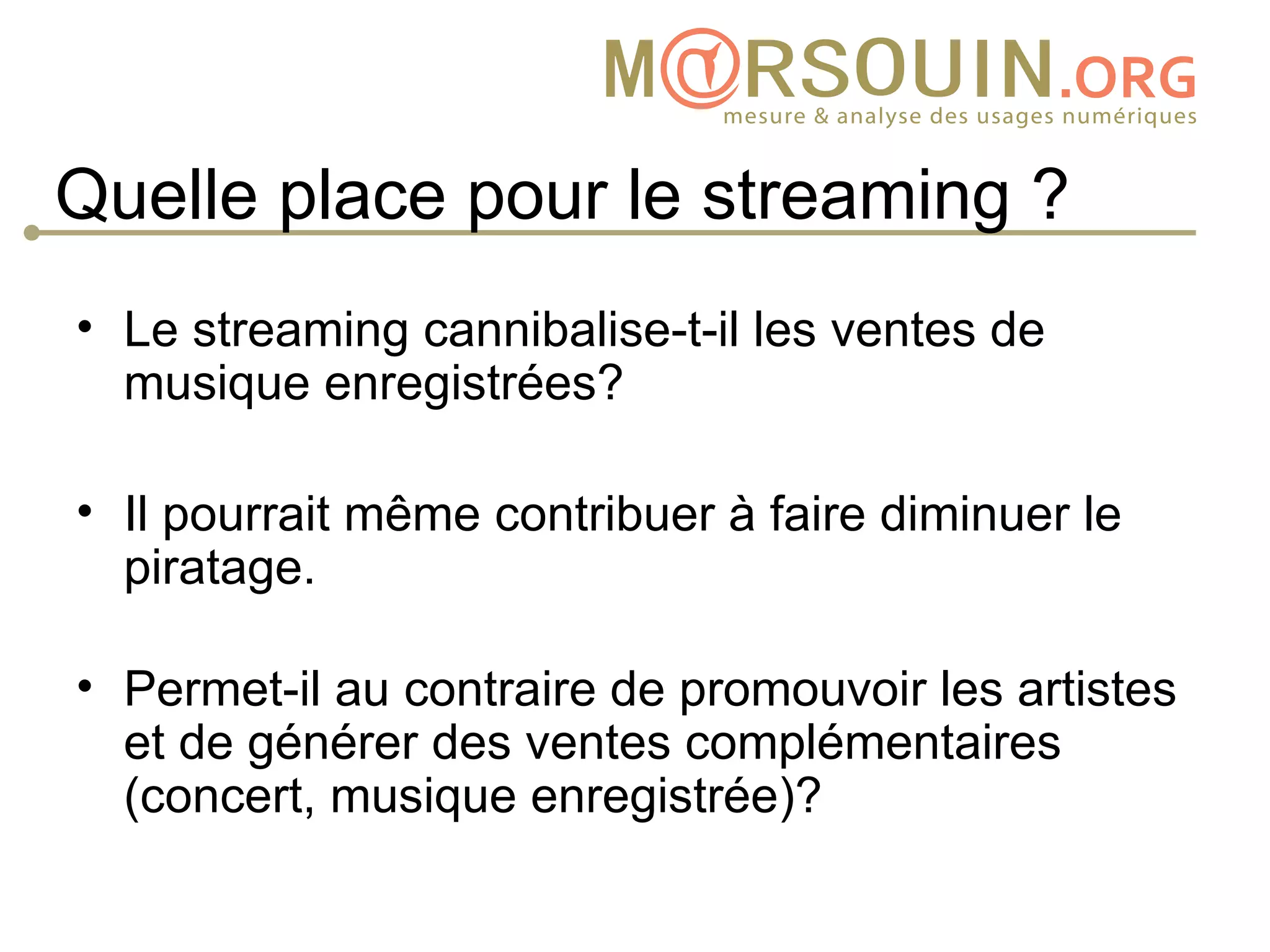 Quelle place pour le streaming ?
• Le streaming cannibalise-t-il les ventes de
  musique enregistrées?

• Il pourrait même contribuer à faire diminuer le
  piratage.

• Permet-il au contraire de promouvoir les artistes
  et de générer des ventes complémentaires
  (concert, musique enregistrée)?
 