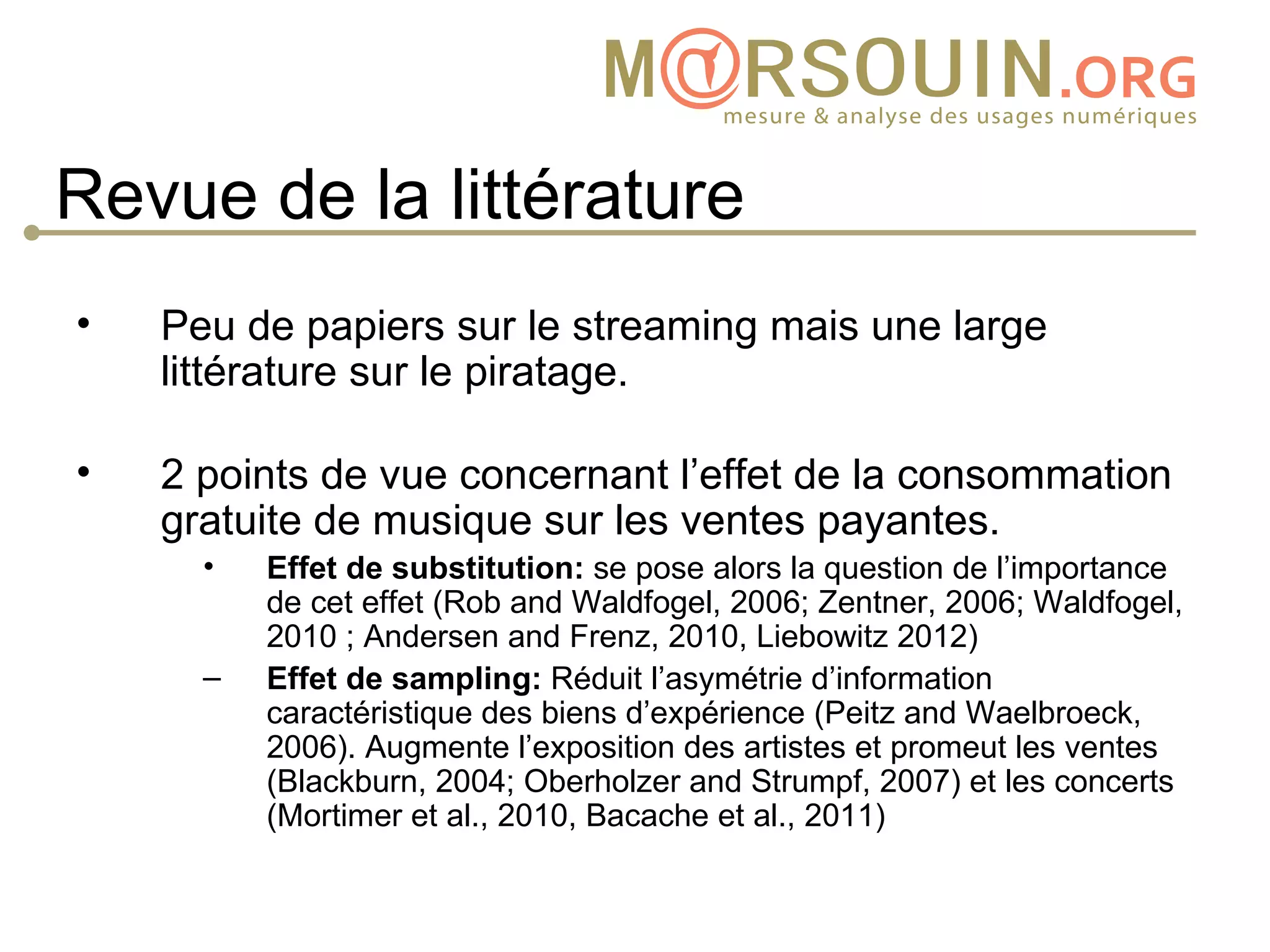 Revue de la littérature
•   Peu de papiers sur le streaming mais une large
    littérature sur le piratage.

•   2 points de vue concernant l’effet de la consommation
    gratuite de musique sur les ventes payantes.
      •   Effet de substitution: se pose alors la question de l’importance
          de cet effet (Rob and Waldfogel, 2006; Zentner, 2006; Waldfogel,
          2010 ; Andersen and Frenz, 2010, Liebowitz 2012)
      –   Effet de sampling: Réduit l’asymétrie d’information
          caractéristique des biens d’expérience (Peitz and Waelbroeck,
          2006). Augmente l’exposition des artistes et promeut les ventes
          (Blackburn, 2004; Oberholzer and Strumpf, 2007) et les concerts
          (Mortimer et al., 2010, Bacache et al., 2011)
 