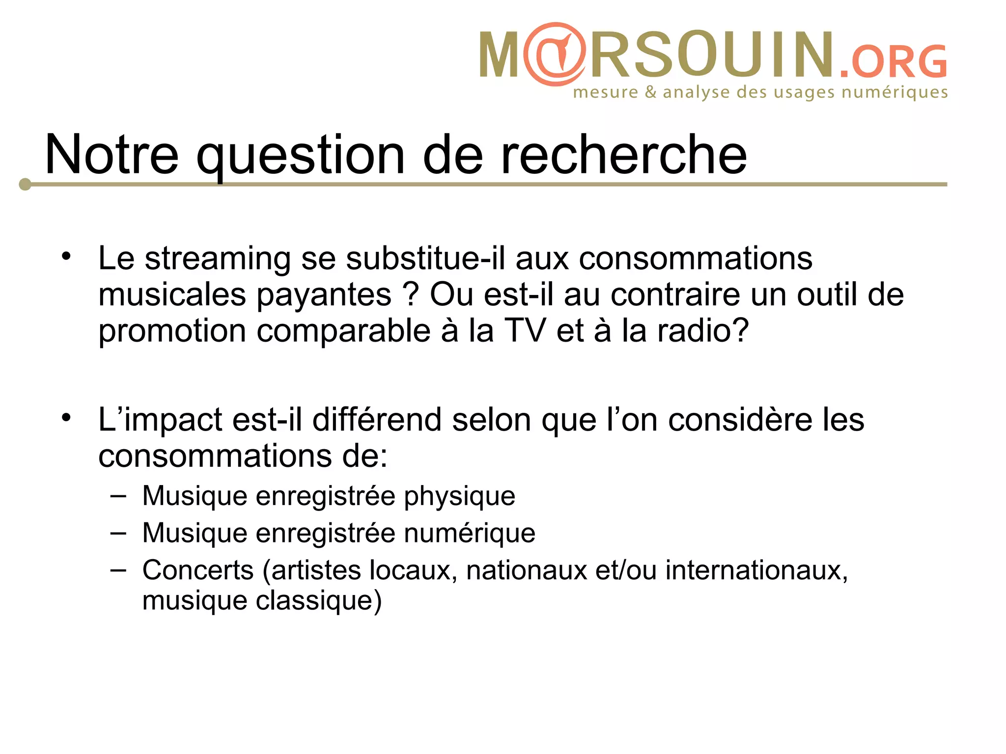 Notre question de recherche
• Le streaming se substitue-il aux consommations
  musicales payantes ? Ou est-il au contraire un outil de
  promotion comparable à la TV et à la radio?

• L’impact est-il différend selon que l’on considère les
  consommations de:
   – Musique enregistrée physique
   – Musique enregistrée numérique
   – Concerts (artistes locaux, nationaux et/ou internationaux,
     musique classique)
 