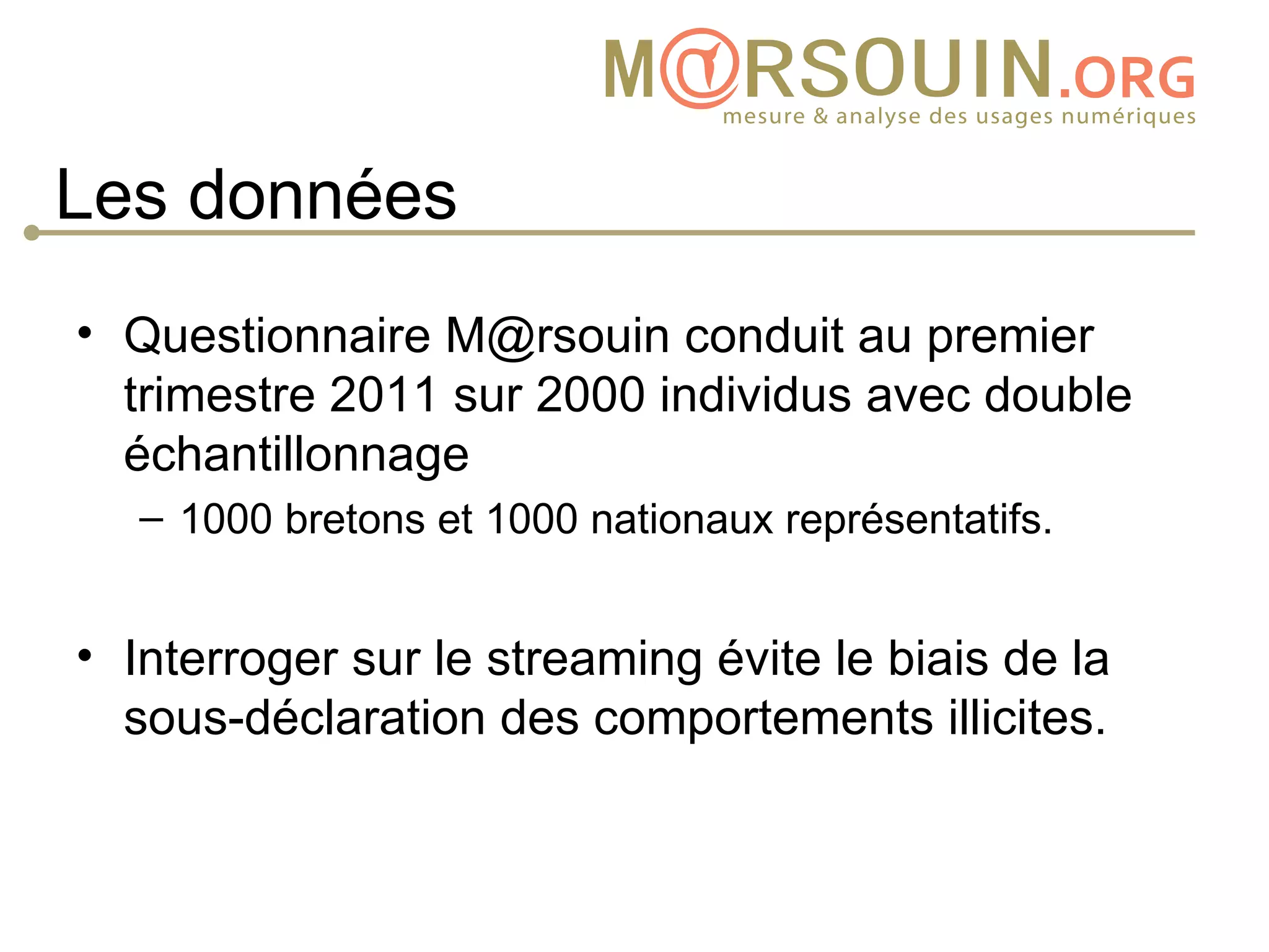 Les données
• Questionnaire M@rsouin conduit au premier
  trimestre 2011 sur 2000 individus avec double
  échantillonnage
   – 1000 bretons et 1000 nationaux représentatifs.


• Interroger sur le streaming évite le biais de la
  sous-déclaration des comportements illicites.
 