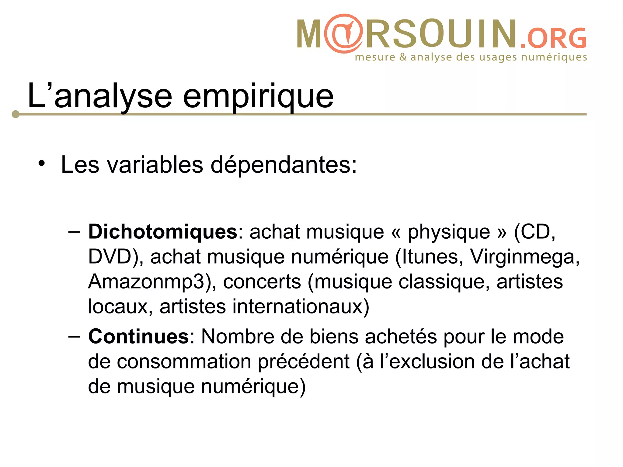 L’analyse empirique
• Les variables dépendantes:

  – Dichotomiques: achat musique « physique » (CD,
    DVD), achat musique numérique (Itunes, Virginmega,
    Amazonmp3), concerts (musique classique, artistes
    locaux, artistes internationaux)
  – Continues: Nombre de biens achetés pour le mode
    de consommation précédent (à l’exclusion de l’achat
    de musique numérique)
 