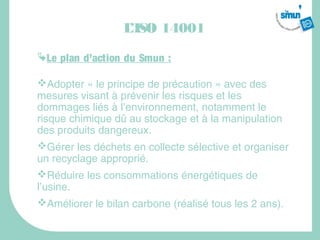 L’ISO 14001
Le plan d’action du Smun :

Adopter « le principe de précaution » avec des
mesures visant à prévenir les risques et les
dommages liés à l’environnement, notamment le
risque chimique dû au stockage et à la manipulation
des produits dangereux.
Gérer les déchets en collecte sélective et organiser
un recyclage approprié.
Réduire les consommations énergétiques de
l’usine.
Améliorer le bilan carbone (réalisé tous les 2 ans).
 