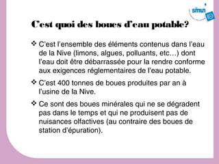 C’est quoi des boues d’eau potable?
 C’est l’ensemble des éléments contenus dans l’eau
  de la Nive (limons, algues, polluants, etc…) dont
  l’eau doit être débarrassée pour la rendre conforme
  aux exigences réglementaires de l’eau potable.
 C’est 400 tonnes de boues produites par an à
  l’usine de la Nive.
 Ce sont des boues minérales qui ne se dégradent
  pas dans le temps et qui ne produisent pas de
  nuisances olfactives (au contraire des boues de
  station d’épuration).
 
