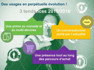 Des usages en perpétuelle évolution !
3 tendances 2015/2016
Une prime au nomade et
au multi-devices Un conversationnel
porté par l’actualité
Une présence tout au long
des parcours d’achat
13
 