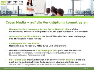 Cross Media – auf die Verknüpfung kommt es an Nennen Sie Ihre Homepage & Ihre Social Media Profile  auf der Visitenkarte, Ihrer E-Mail-Signatur und auf allen weiteren Dokumenten Informieren Sie Ihre Kunden  per Email über die Ihre neue Homepage und Ihre Social Media Profile Verknüpfen Sie Ihre Profile.  Homepage zu Facebook, XING & Co und umgekehrt. Machen Sie mindestens  6 Aktionen pro Jahr  per Email im Bestand  (z.B. Riester, Risikoleben, Tierversicherung, Krankenzusatzversicherung, Pflegeversicherung, Autoversicherung) Bei Telefonaten  mit Kunden nehmen sehr viele  den Hinweis , dass sie auch gerne selbst auf Ihrer Seite rechnen können, dankbar an.  Gerade bei Kfz-Vergleichen rechnen durchschnittlich 90% Ihre Verträge selbst 