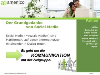 Es geht um die  KOMMUNIKATION  mit der Zielgruppe! Fakten Der Grundgedanke  von Social Media Social Media (=soziale Medien) sind Plattformen, auf denen Internetnutzer miteinander in Dialog treten. 20 Mio Bundesbürger nutzen aktuell  (1. Juni 2011) das soziale Netzwerk Facebook aktiv,  10 Mio sogar täglich . 