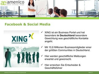 Facebook & Social Media XING ist ein Business Portal und hat besonders  in Deutschland  besondere Gewichtung was geschäftliche Kontakte angeht.  Mit 10,8 Millionen Businessmitglieder einer der größten Communities in Deutschland. Hier werden geschäftliche Meldungen erwartet und gewünscht. Hier erreichen Sie Entscheider & Geschäftsführer 