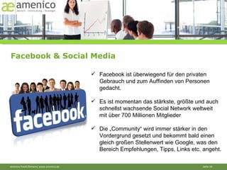 Facebook & Social Media Facebook ist überwiegend für den privaten Gebrauch und zum Auffinden von Personen gedacht.  Es ist momentan das stärkste, größte und auch schnellst wachsende Social Network weltweit mit über 700 Millionen Mitglieder Die „Community“ wird immer stärker in den Vordergrund gesetzt und bekommt bald einen gleich großen Stellenwert wie Google, was den Bereich Empfehlungen, Tipps, Links etc. angeht. 