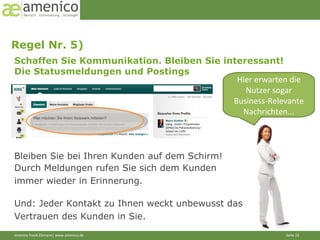 Regel Nr. 5)  Hier erwarten die Nutzer sogar Business-Relevante Nachrichten... Schaffen Sie Kommunikation. Bleiben Sie interessant! Die Statusmeldungen und Postings Bleiben Sie bei Ihren Kunden auf dem Schirm! Und: Jeder Kontakt zu Ihnen weckt unbewusst das Vertrauen des Kunden in Sie.  Durch Meldungen rufen Sie sich dem Kunden immer wieder in Erinnerung. 