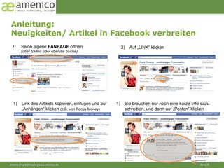Anleitung:  Neuigkeiten/ Artikel in Facebook verbreiten Seine eigene  FANPAGE  öffnen (über Seiten oder über die Suche) 2)  Auf „LINK“ klicken Link des Artikels kopieren, einfügen und auf  „ Anhängen“ klicken  (z.B. von Focus Money) Sie brauchen nur noch eine kurze Info dazu schreiben, und dann auf „Posten“ klicken 