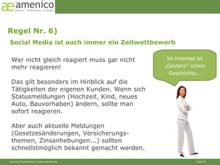 Regel Nr. 6)  Social Media ist auch immer ein Zeitwettbewerb Im Internet ist „Gestern“ schon Geschichte... Wer nicht gleich reagiert muss gar nicht mehr reagieren!  Das gilt besonders im Hinblick auf die Tätigkeiten der eigenen Kunden. Wenn sich Statusmeldungen (Hochzeit, Kind, neues Auto, Bauvorhaben) ändern, sollte man sofort reagieren. Aber auch aktuelle Meldungen (Gesetzesänderungen, Versicherungs-themen, Zinsanhebungen...) sollten schnellstmöglich bekannt gemacht werden. 