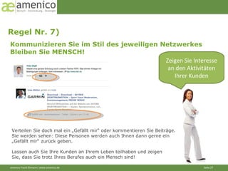 Regel Nr. 7)  Kommunizieren Sie im Stil des jeweiligen Netzwerkes Bleiben Sie MENSCH! Zeigen Sie Interesse an den Aktivitäten Ihrer Kunden Verteilen Sie doch mal ein „Gefällt mir“ oder kommentieren Sie Beiträge. Sie werden sehen: Diese Personen werden auch Ihnen dann gerne ein „Gefällt mir“ zurück geben. Lassen auch Sie Ihre Kunden an Ihrem Leben teilhaben und zeigen Sie, dass Sie trotz Ihres Berufes auch ein Mensch sind! 