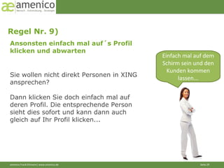 Ansonsten einfach mal auf´s Profil  klicken und abwarten Regel Nr. 9)  Einfach mal auf dem Schirm sein und den Kunden kommen lassen... Sie wollen nicht direkt Personen in XING ansprechen? Dann klicken Sie doch einfach mal auf deren Profil. Die entsprechende Person sieht dies sofort und kann dann auch gleich auf Ihr Profil klicken... 