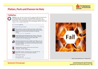Pleiten, Pech und Pannen im Netz

TelDaFax




                                      Quelle: www.facebook.com, 27. Februar 2011



Sparkassen-Finanzgruppe                 soziale Netzwerke @ SV Sachsen
                                   Sparkassen-Versicherung Sachsen | 23
 