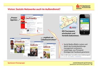 Vision: Soziale Netzwerke auch im Außendienst?


   „Presse-
   Agentur…“




                                                 Mit Foursquare
                                                 einchecken und
                                                 Vorteile bekommen.
                            „…ergänzt um
                            Lokalnachrichten“

                                                 • Social Media effektiv nutzen und
                                                   damit das Kundenbeziehungs-
                                                   management verbessern.
                                                 • Leads bspw. aus Pinnwand-
                                                   Einträgen bei Facebook generieren




Sparkassen-Finanzgruppe                                        soziale Netzwerke @ SV Sachsen
                                                          Sparkassen-Versicherung Sachsen | 32
 